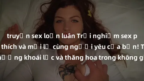 truyện sex loạn luân Trải nghiệm sex phòng tắm đầy kích thích và mới lạ cùng người yêu của bạn! Tận hưởng khoái lạc và thăng hoa trong không gian tắm ấm áp và gợi cảm.