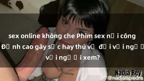 sex online không che Phim sex nơi công cộng: Đỉnh cao gây sốc hay thú vị đối với người xem?