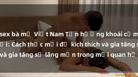 sex bà mẹ Việt Nam Tận hưởng khoái cảm với sex ngoài trời: Cách thức mới để kích thích và gia tăng sự lãng mạn trong mối quan hệ của bạn!