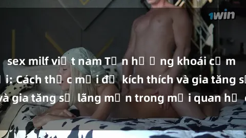 sex milf việt nam Tận hưởng khoái cảm với sex ngoài trời: Cách thức mới để kích thích và gia tăng sự lãng mạn trong mối quan hệ của bạn!