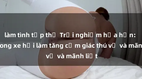 làm tình tập thể Trải nghiệm hứa hẹn: Sex trong xe hơi làm tăng cảm giác thú vị và mãnh liệt