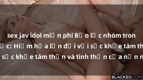sex jav idol miễn phí Bạo lực nhóm trong các hành vi tình dục: Hiểm họa lớn đối với sức khỏe tâm thần và tinh thần của nạn nhân.