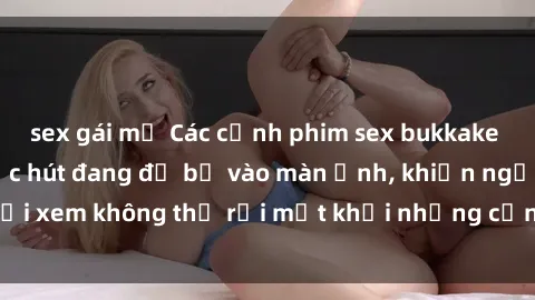 sex gái mỹ Các cảnh phim sex bukkake hấp dẫn và đầy sức hút đang đổ bộ vào màn ảnh, khiến người xem không thể rời mắt khỏi những cảnh quay đầy kích thích.