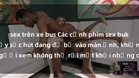 sex trên xe bus Các cảnh phim sex bukkake hấp dẫn và đầy sức hút đang đổ bộ vào màn ảnh, khiến người xem không thể rời mắt khỏi những cảnh quay đầy kích thích.