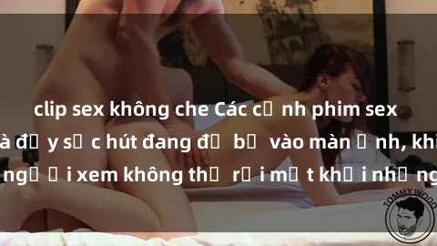 clip sex không che Các cảnh phim sex bukkake hấp dẫn và đầy sức hút đang đổ bộ vào màn ảnh, khiến người xem không thể rời mắt khỏi những cảnh quay đầy kích thích.