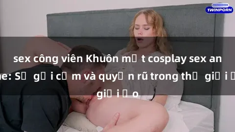 sex công viên Khuôn mặt cosplay sex anime: Sự gợi cảm và quyến rũ trong thế giới ảo