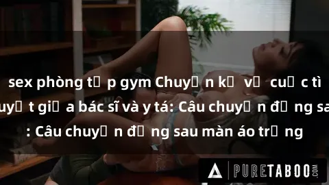 sex phòng tập gym Chuyện kể về cuộc tình đầy nhiệt huyết giữa bác sĩ và y tá: Câu chuyện đằng sau màn áo trắng