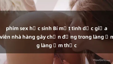 phim sex học sinh Bí mật tình dục giữa nhân viên nhà hàng gây chấn động trong làng ẩm thực