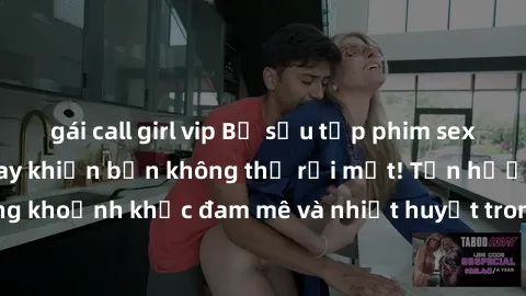 gái call girl vip Bộ sưu tập phim sex Mỹ hot nhất năm nay khiến bạn không thể rời mắt! Tận hưởng những khoảnh khắc đam mê và nhiệt huyết trong các tác phẩm nóng bỏng này!