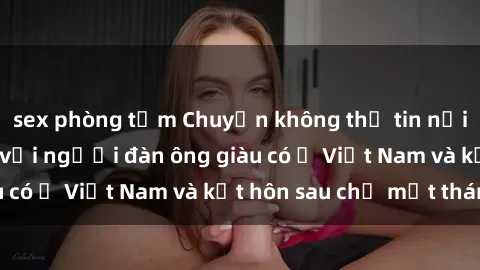 sex phòng tắm Chuyện không thể tin nổi: Gái Tây quan hệ với người đàn ông giàu có ở Việt Nam và kết hôn sau chỉ một tháng