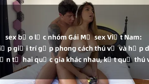 sex bạo lực nhóm Gái Mỹ sex Việt Nam: Khi nền công nghiệp giải trí gặp phong cách thú vị và hấp dẫn từ hai quốc gia khác nhau, kết quả thú vị không thể bỏ qua.