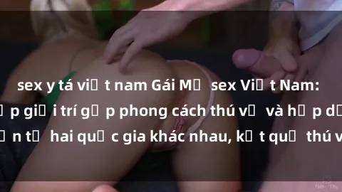 sex y tá việt nam Gái Mỹ sex Việt Nam: Khi nền công nghiệp giải trí gặp phong cách thú vị và hấp dẫn từ hai quốc gia khác nhau, kết quả thú vị không thể bỏ qua.