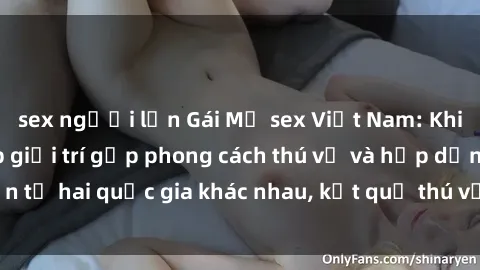 sex người lớn Gái Mỹ sex Việt Nam: Khi nền công nghiệp giải trí gặp phong cách thú vị và hấp dẫn từ hai quốc gia khác nhau, kết quả thú vị không thể bỏ qua.