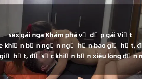 sex gái nga Khám phá vẻ đẹp gái Việt Nam nude không che khiến bạn ngẩn ngơ hơn bao giờ hết, đủ sức khiến bạn xiêu lòng đến ngất ngây