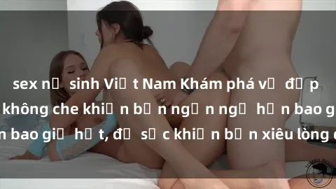 sex nữ sinh Việt Nam Khám phá vẻ đẹp gái Việt Nam nude không che khiến bạn ngẩn ngơ hơn bao giờ hết, đủ sức khiến bạn xiêu lòng đến ngất ngây