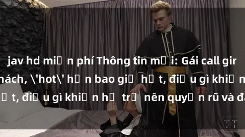 jav hd miễn phí Thông tin mới: Gái call girl Việt Nam đắt khách, 'hot' hơn bao giờ hết, điều gì khiến họ trở nên quyến rũ và đáng chú ý?