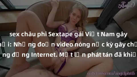 sex châu phi Sextape gái Việt Nam gây sốt trên mạng xã hội: Những đoạn video nóng nực kỳ gây chấn động cộng đồng Internet. Một lần phát tán đã khiến người xem không thể rời mắt.