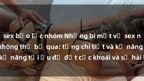 sex bạo lực nhóm Những bí mật về sex người lớn mà bạn không thể bỏ qua: từng chi tiết và kỹ năng tối ưu để đạt cực khoái và sự hài lòng tối đa.