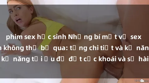 phim sex học sinh Những bí mật về sex người lớn mà bạn không thể bỏ qua: từng chi tiết và kỹ năng tối ưu để đạt cực khoái và sự hài lòng tối đa.
