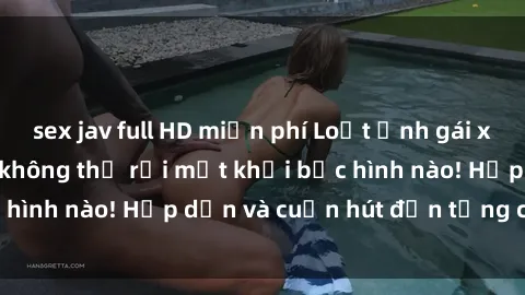 sex jav full HD miễn phí Loạt ảnh gái xinh sex nóng bỏng, không thể rời mắt khỏi bức hình nào! Hấp dẫn và cuốn hút đến từng chi tiết.