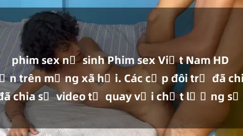 phim sex nữ sinh Phim sex Việt Nam HD ngày càng phổ biến trên mạng xã hội. Các cặp đôi trẻ đã chia sẻ video tự quay với chất lượng sắc nét, gợi cảm.