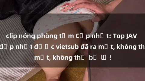 clip nóng phòng tắm Cập nhật: Top JAV idol xinh đẹp nhất được vietsub đã ra mắt, không thể bỏ lỡ!