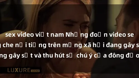 sex video việt nam Những đoạn video sex Việt Nam không che nổi tiếng trên mạng xã hội đang gây sốt và thu hút sự chú ý của đông đảo người xem.