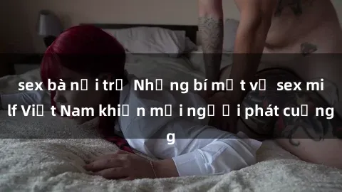 sex bà nội trợ Những bí mật về sex milf Việt Nam khiến mọi người phát cuồng
