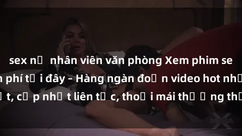 sex nữ nhân viên văn phòng Xem phim sex không che miễn phí tại đây – Hàng ngàn đoạn video hot nhất, cập nhật liên tục, thoải mái thưởng thức mà không tốn kém.