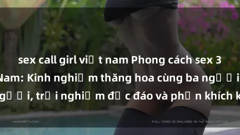 sex call girl việt nam Phong cách sex 3P độc đáo tại Việt Nam: Kinh nghiệm thăng hoa cùng ba người, trải nghiệm độc đáo và phấn khích không thể bỏ lỡ!