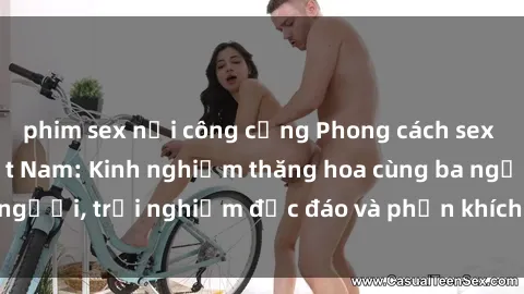 phim sex nơi công cộng Phong cách sex 3P độc đáo tại Việt Nam: Kinh nghiệm thăng hoa cùng ba người, trải nghiệm độc đáo và phấn khích không thể bỏ lỡ!