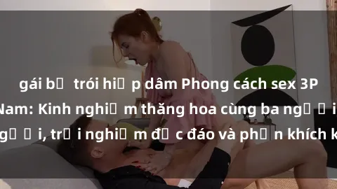 gái bị trói hiếp dâm Phong cách sex 3P độc đáo tại Việt Nam: Kinh nghiệm thăng hoa cùng ba người, trải nghiệm độc đáo và phấn khích không thể bỏ lỡ!