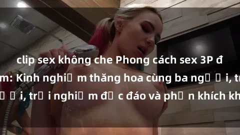 clip sex không che Phong cách sex 3P độc đáo tại Việt Nam: Kinh nghiệm thăng hoa cùng ba người, trải nghiệm độc đáo và phấn khích không thể bỏ lỡ!