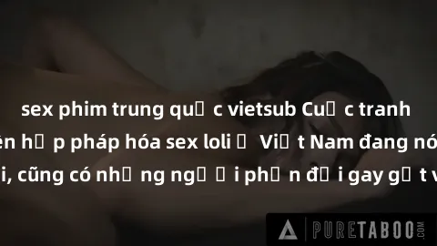 sex phim trung quốc vietsub Cuộc tranh luận về việc có nên hợp pháp hóa sex loli ở Việt Nam đang nóng lên. Đồng thời, cũng có những người phản đối gay gắt việc này vì lo ngại về tác động tiêu cực lên
