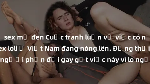 sex mỹ đen Cuộc tranh luận về việc có nên hợp pháp hóa sex loli ở Việt Nam đang nóng lên. Đồng thời, cũng có những người phản đối gay gắt việc này vì lo ngại về tác động tiêu cực lên trẻ em và xã hội.