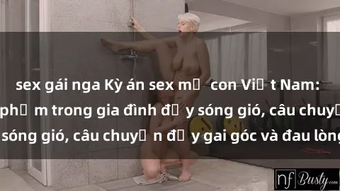 sex gái nga Kỳ án sex mẹ con Việt Nam: Sự sở hữu và xâm phạm trong gia đình đầy sóng gió, câu chuyện đầy gai góc và đau lòng.