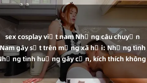 sex cosplay việt nam Những câu chuyện sex sinh viên Việt Nam gây sốt trên mạng xã hội: Những tình huống gây cấn, kích thích không thể bỏ qua