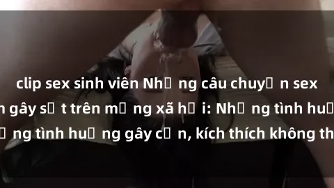 clip sex sinh viên Những câu chuyện sex sinh viên Việt Nam gây sốt trên mạng xã hội: Những tình huống gây cấn, kích thích không thể bỏ qua