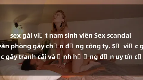 sex gái việt nam sinh viên Sex scandal của nữ nhân viên văn phòng gây chấn động công ty. Sự việc gây tranh cãi và ảnh hưởng đến uy tín của doanh nghiệp.