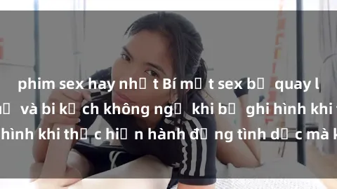 phim sex hay nhất Bí mật sex bị quay lén: Những hậu quả và bi kịch không ngờ khi bị ghi hình khi thực hiện hành động tình dục mà không biết.