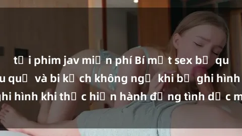 tải phim jav miễn phí Bí mật sex bị quay lén: Những hậu quả và bi kịch không ngờ khi bị ghi hình khi thực hiện hành động tình dục mà không biết.