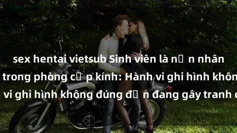 sex hentai vietsub Sinh viên là nạn nhân của video quay lén trong phòng cấp kính: Hành vi ghi hình không đúng đắn đang gây tranh cãi lớn