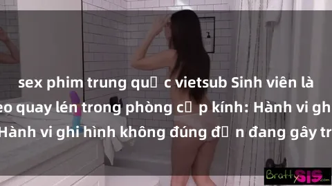 sex phim trung quốc vietsub Sinh viên là nạn nhân của video quay lén trong phòng cấp kính: Hành vi ghi hình không đúng đắn đang gây tranh cãi lớn