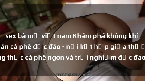sex bà mẹ việt nam Khám phá không khí độc đáo tại sex quán cà phê độc đáo - nơi kết hợp giữa thưởng thức cà phê ngon và trải nghiệm độc đáo của không gian sex shop.