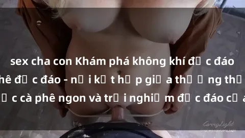 sex cha con Khám phá không khí độc đáo tại sex quán cà phê độc đáo - nơi kết hợp giữa thưởng thức cà phê ngon và trải nghiệm độc đáo của không gian sex shop.