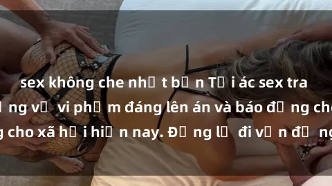sex không che nhật bản Tội ác sex tra tấn Việt Nam: những vụ vi phạm đáng lên án và báo động cho xã hội hiện nay. Đừng lờ đi vấn đề nghiêm trọng này!