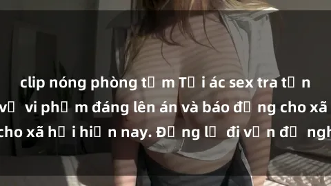 clip nóng phòng tắm Tội ác sex tra tấn Việt Nam: những vụ vi phạm đáng lên án và báo động cho xã hội hiện nay. Đừng lờ đi vấn đề nghiêm trọng này!