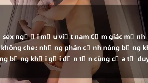 sex người mẫu việt nam Cảm giác mạnh mẽ với sex BDSM không che: những phân cảnh nóng bỏng khơi gợi đến tận cùng của tư duy và cơ thể.