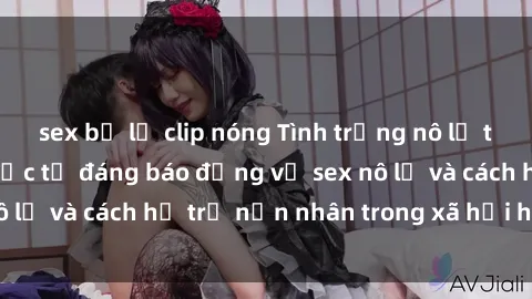 sex bị lộ clip nóng Tình trạng nô lệ tình dục: Những thực tế đáng báo động về sex nô lệ và cách hỗ trợ nạn nhân trong xã hội hiện nay