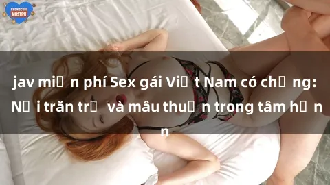 jav miễn phí Sex gái Việt Nam có chồng: Nỗi trăn trở và mâu thuẫn trong tâm hồn